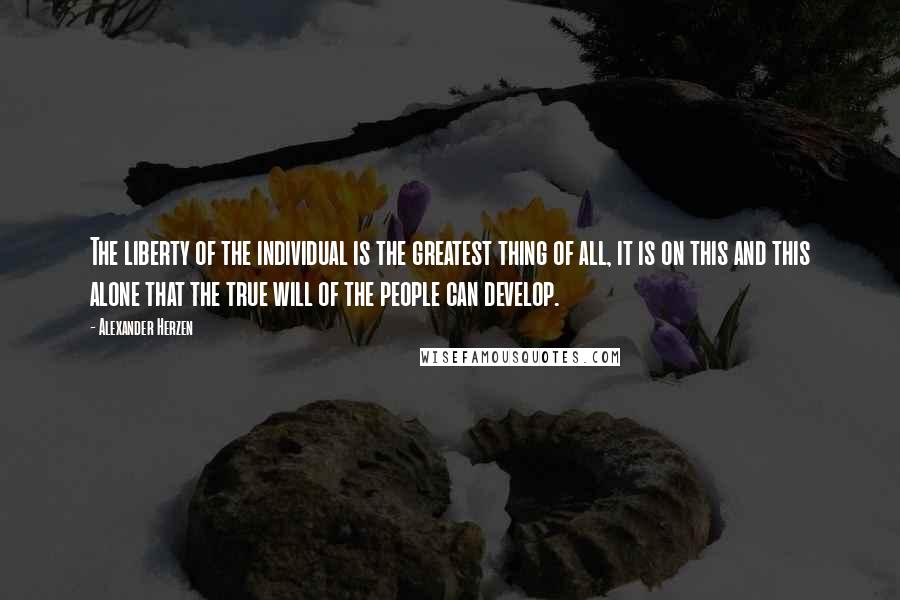 Alexander Herzen Quotes: The liberty of the individual is the greatest thing of all, it is on this and this alone that the true will of the people can develop.