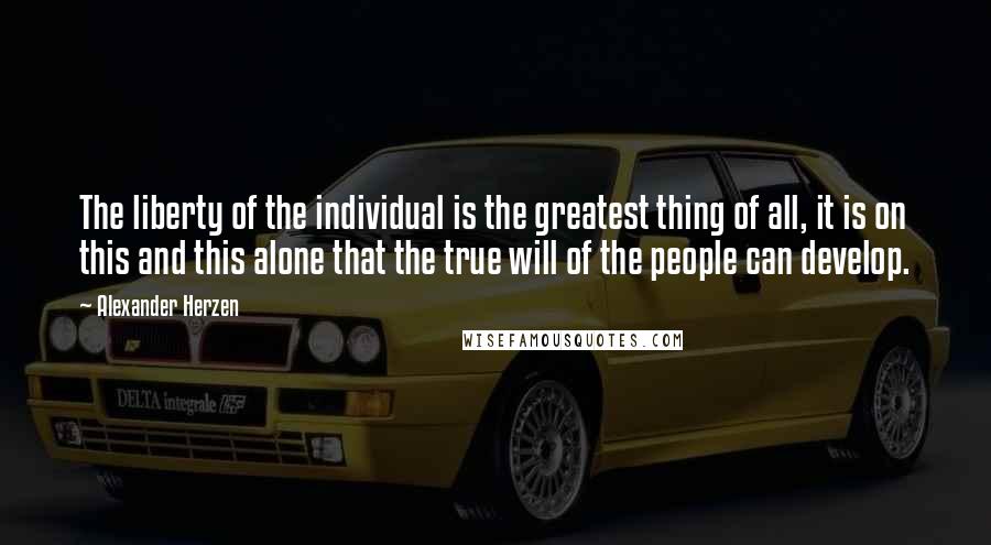Alexander Herzen Quotes: The liberty of the individual is the greatest thing of all, it is on this and this alone that the true will of the people can develop.