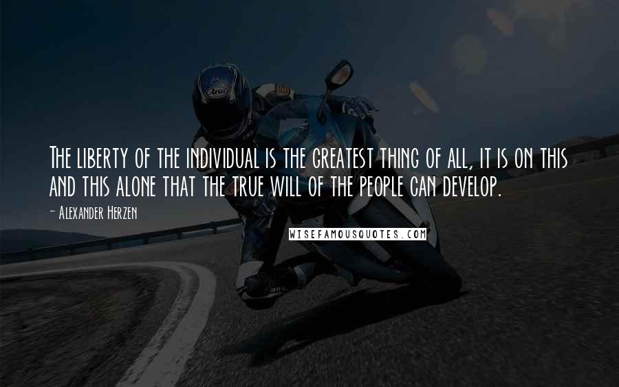 Alexander Herzen Quotes: The liberty of the individual is the greatest thing of all, it is on this and this alone that the true will of the people can develop.