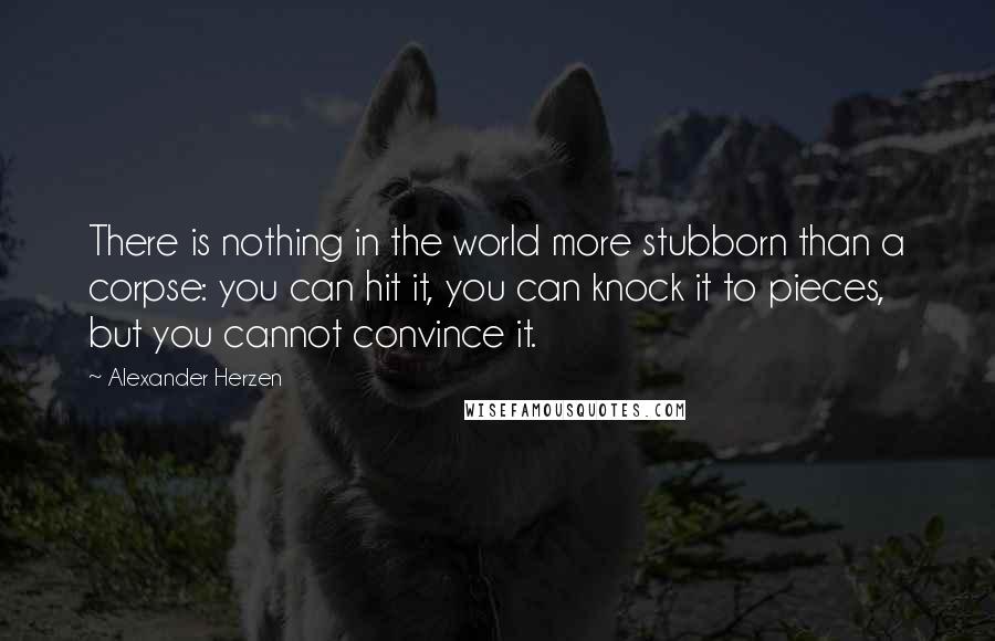 Alexander Herzen Quotes: There is nothing in the world more stubborn than a corpse: you can hit it, you can knock it to pieces, but you cannot convince it.