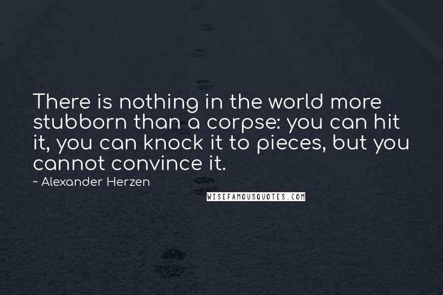 Alexander Herzen Quotes: There is nothing in the world more stubborn than a corpse: you can hit it, you can knock it to pieces, but you cannot convince it.