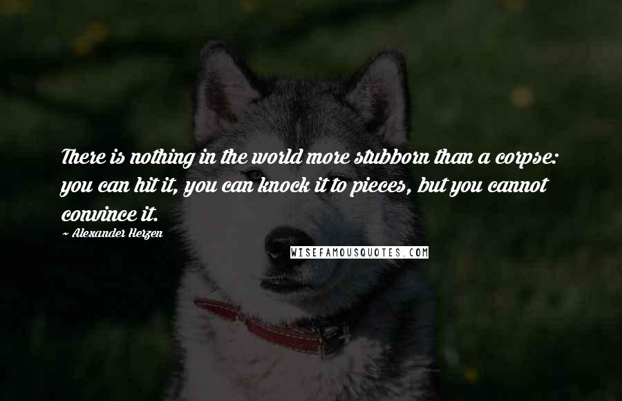 Alexander Herzen Quotes: There is nothing in the world more stubborn than a corpse: you can hit it, you can knock it to pieces, but you cannot convince it.