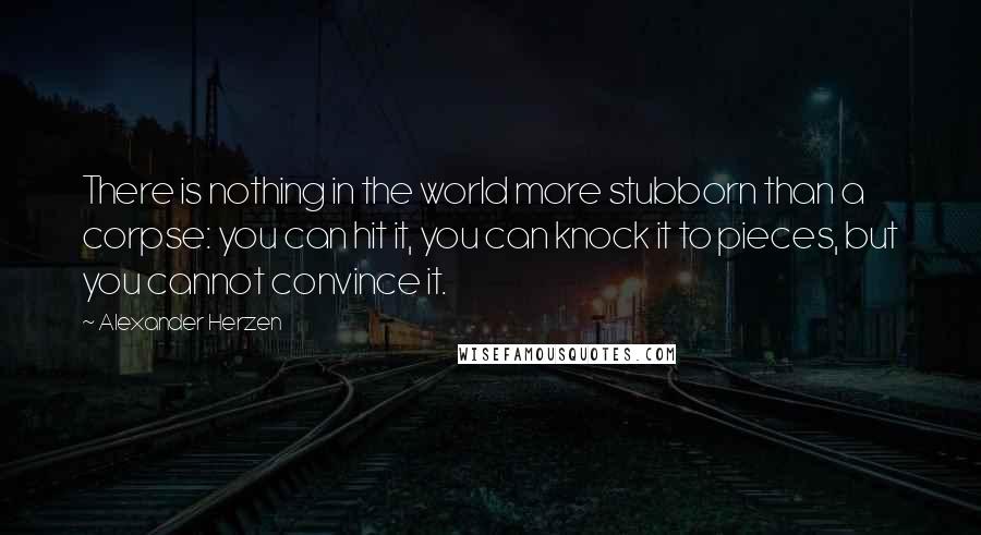 Alexander Herzen Quotes: There is nothing in the world more stubborn than a corpse: you can hit it, you can knock it to pieces, but you cannot convince it.