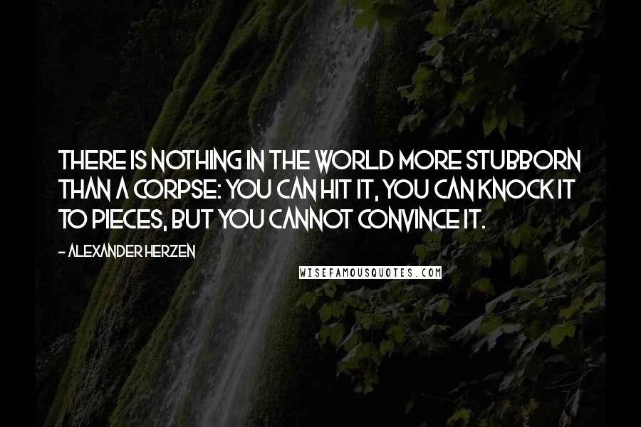 Alexander Herzen Quotes: There is nothing in the world more stubborn than a corpse: you can hit it, you can knock it to pieces, but you cannot convince it.