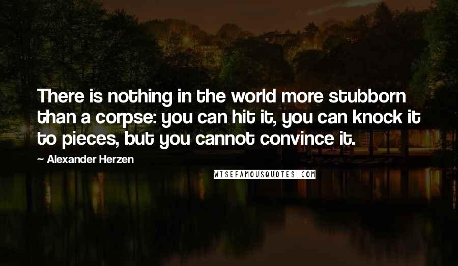 Alexander Herzen Quotes: There is nothing in the world more stubborn than a corpse: you can hit it, you can knock it to pieces, but you cannot convince it.