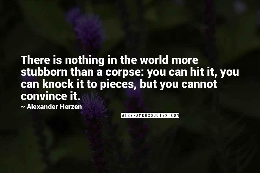 Alexander Herzen Quotes: There is nothing in the world more stubborn than a corpse: you can hit it, you can knock it to pieces, but you cannot convince it.