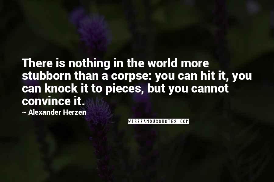 Alexander Herzen Quotes: There is nothing in the world more stubborn than a corpse: you can hit it, you can knock it to pieces, but you cannot convince it.