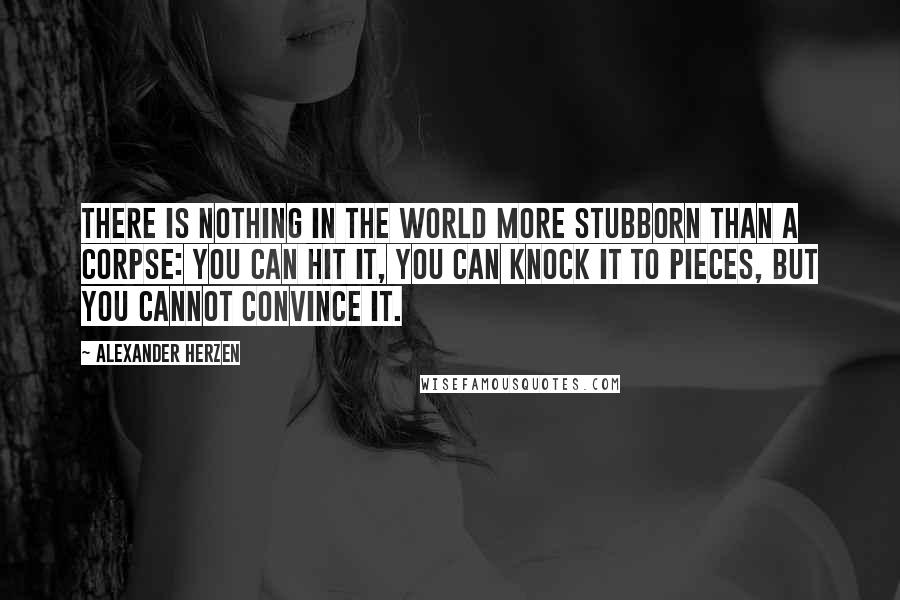 Alexander Herzen Quotes: There is nothing in the world more stubborn than a corpse: you can hit it, you can knock it to pieces, but you cannot convince it.