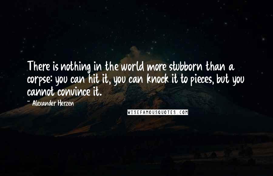 Alexander Herzen Quotes: There is nothing in the world more stubborn than a corpse: you can hit it, you can knock it to pieces, but you cannot convince it.