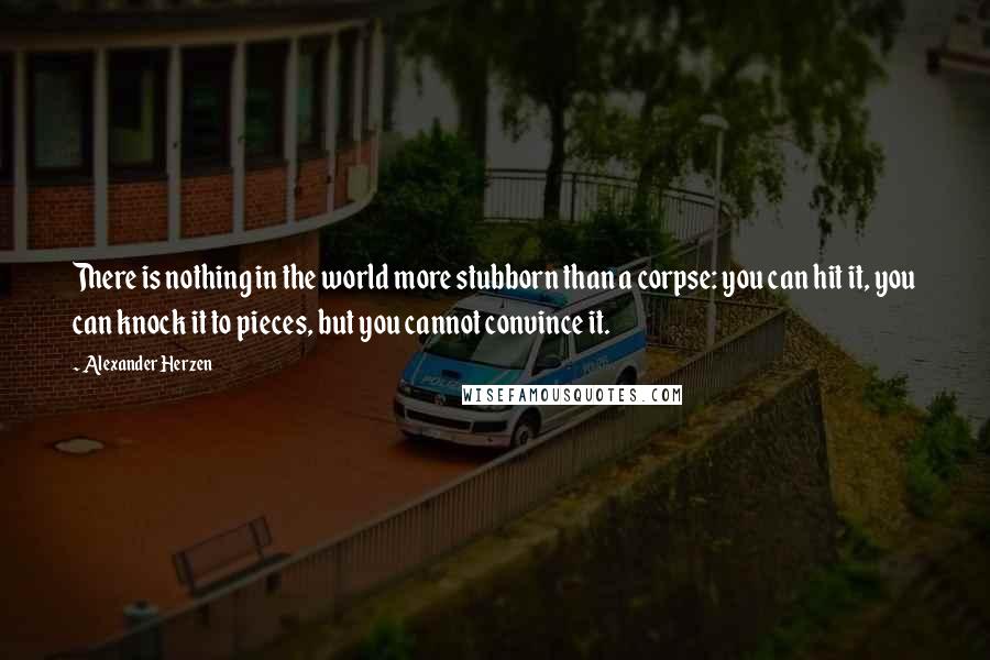 Alexander Herzen Quotes: There is nothing in the world more stubborn than a corpse: you can hit it, you can knock it to pieces, but you cannot convince it.