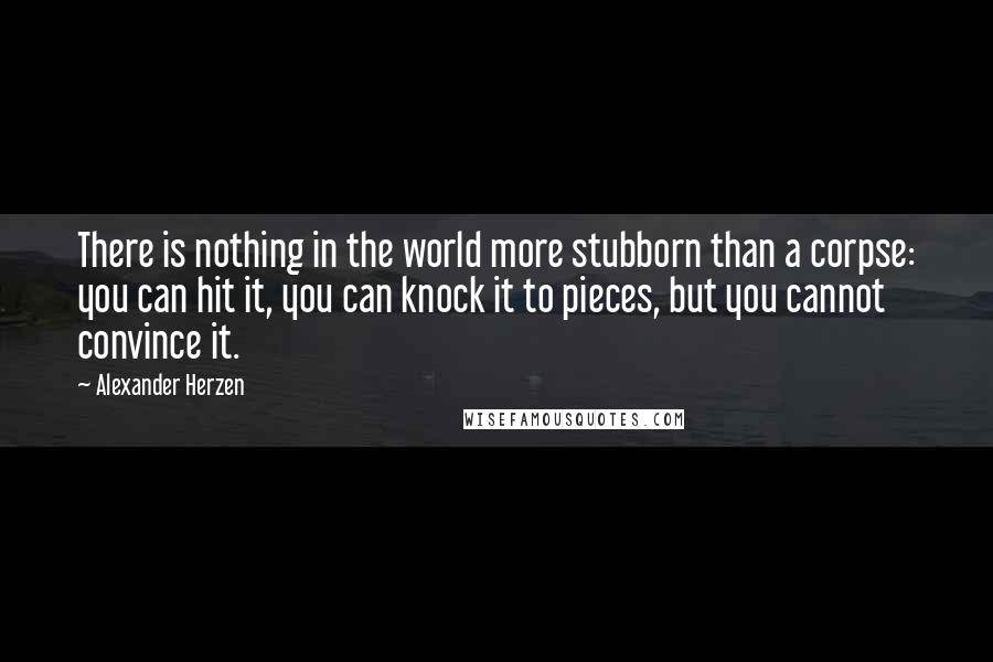 Alexander Herzen Quotes: There is nothing in the world more stubborn than a corpse: you can hit it, you can knock it to pieces, but you cannot convince it.