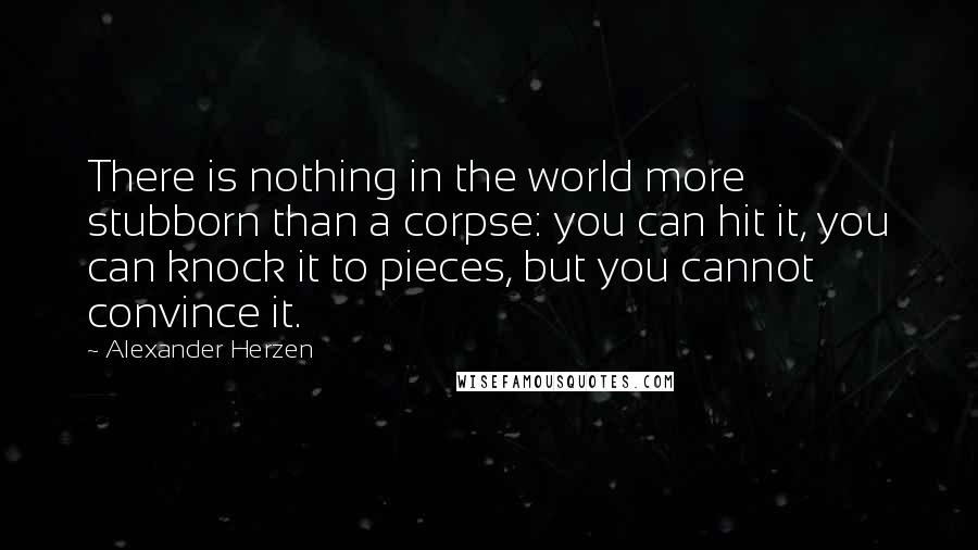 Alexander Herzen Quotes: There is nothing in the world more stubborn than a corpse: you can hit it, you can knock it to pieces, but you cannot convince it.