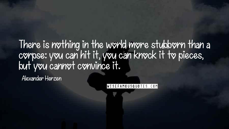 Alexander Herzen Quotes: There is nothing in the world more stubborn than a corpse: you can hit it, you can knock it to pieces, but you cannot convince it.