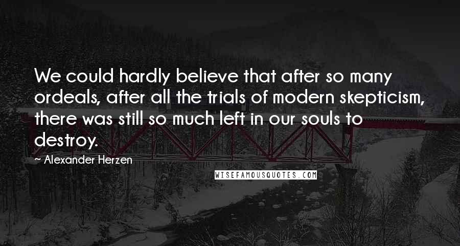 Alexander Herzen Quotes: We could hardly believe that after so many ordeals, after all the trials of modern skepticism, there was still so much left in our souls to destroy.