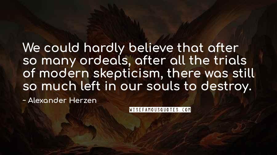 Alexander Herzen Quotes: We could hardly believe that after so many ordeals, after all the trials of modern skepticism, there was still so much left in our souls to destroy.