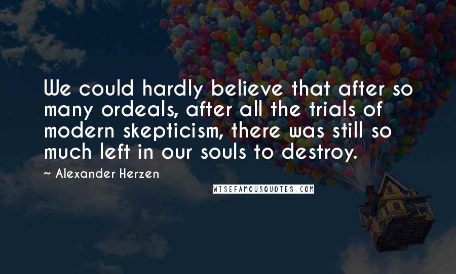 Alexander Herzen Quotes: We could hardly believe that after so many ordeals, after all the trials of modern skepticism, there was still so much left in our souls to destroy.