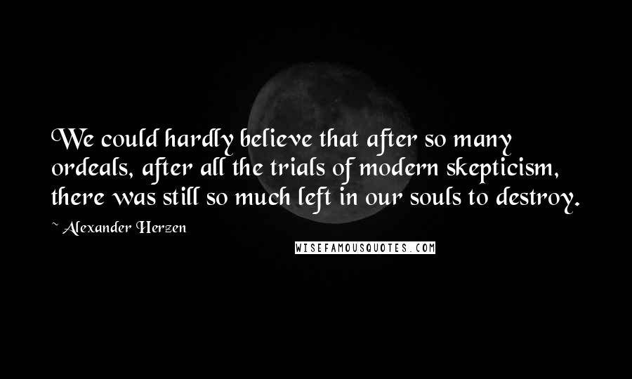 Alexander Herzen Quotes: We could hardly believe that after so many ordeals, after all the trials of modern skepticism, there was still so much left in our souls to destroy.