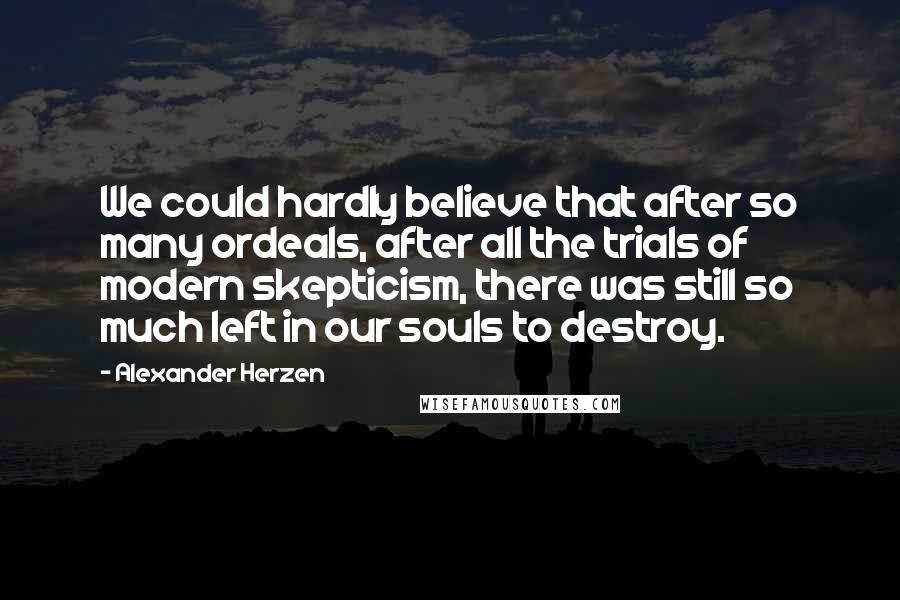 Alexander Herzen Quotes: We could hardly believe that after so many ordeals, after all the trials of modern skepticism, there was still so much left in our souls to destroy.