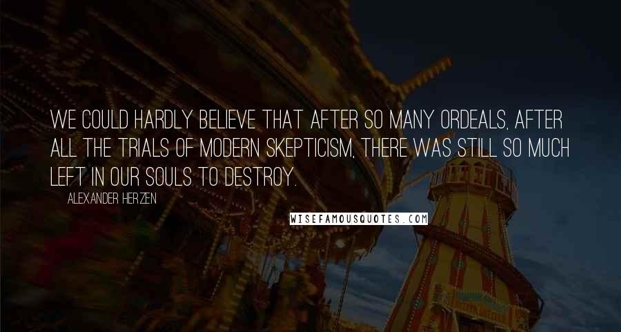 Alexander Herzen Quotes: We could hardly believe that after so many ordeals, after all the trials of modern skepticism, there was still so much left in our souls to destroy.