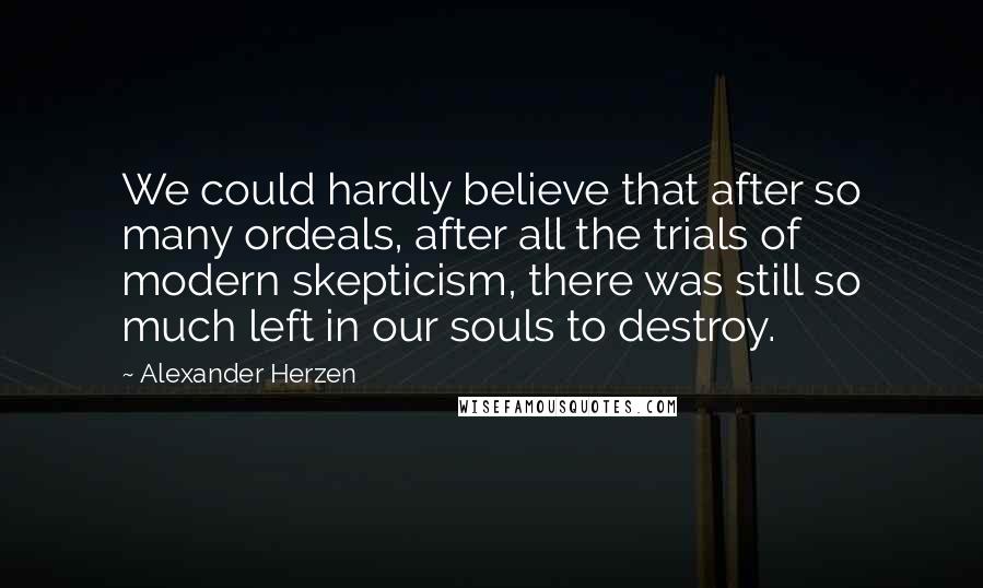 Alexander Herzen Quotes: We could hardly believe that after so many ordeals, after all the trials of modern skepticism, there was still so much left in our souls to destroy.