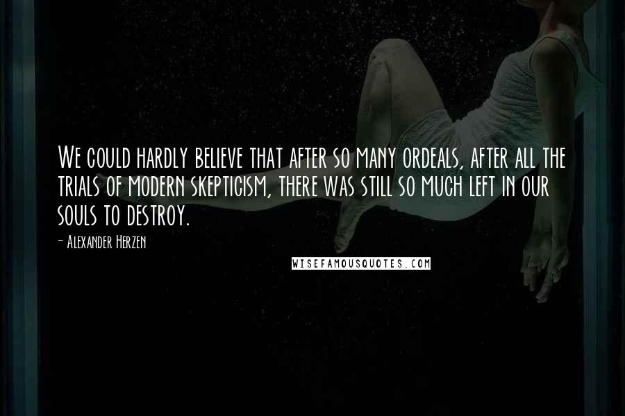 Alexander Herzen Quotes: We could hardly believe that after so many ordeals, after all the trials of modern skepticism, there was still so much left in our souls to destroy.