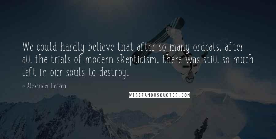 Alexander Herzen Quotes: We could hardly believe that after so many ordeals, after all the trials of modern skepticism, there was still so much left in our souls to destroy.