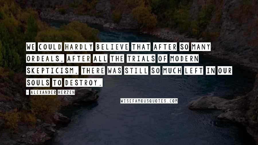 Alexander Herzen Quotes: We could hardly believe that after so many ordeals, after all the trials of modern skepticism, there was still so much left in our souls to destroy.