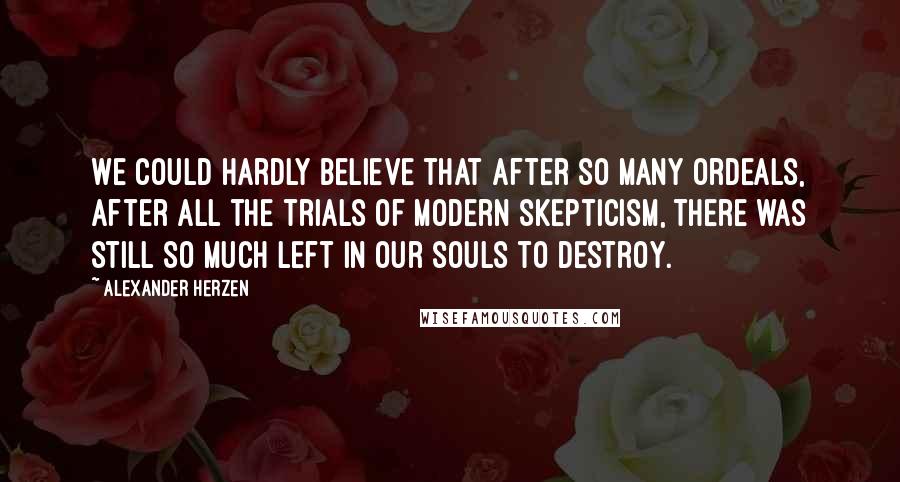 Alexander Herzen Quotes: We could hardly believe that after so many ordeals, after all the trials of modern skepticism, there was still so much left in our souls to destroy.