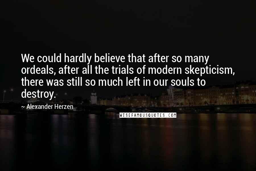 Alexander Herzen Quotes: We could hardly believe that after so many ordeals, after all the trials of modern skepticism, there was still so much left in our souls to destroy.