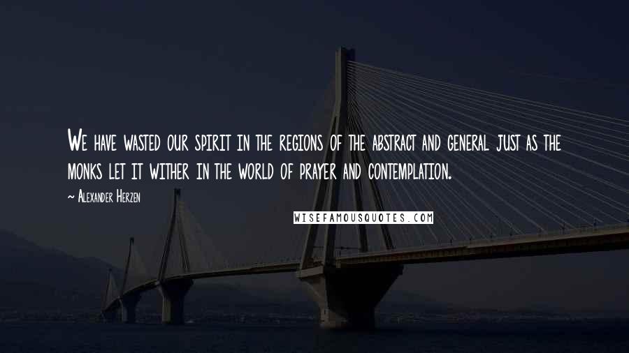 Alexander Herzen Quotes: We have wasted our spirit in the regions of the abstract and general just as the monks let it wither in the world of prayer and contemplation.