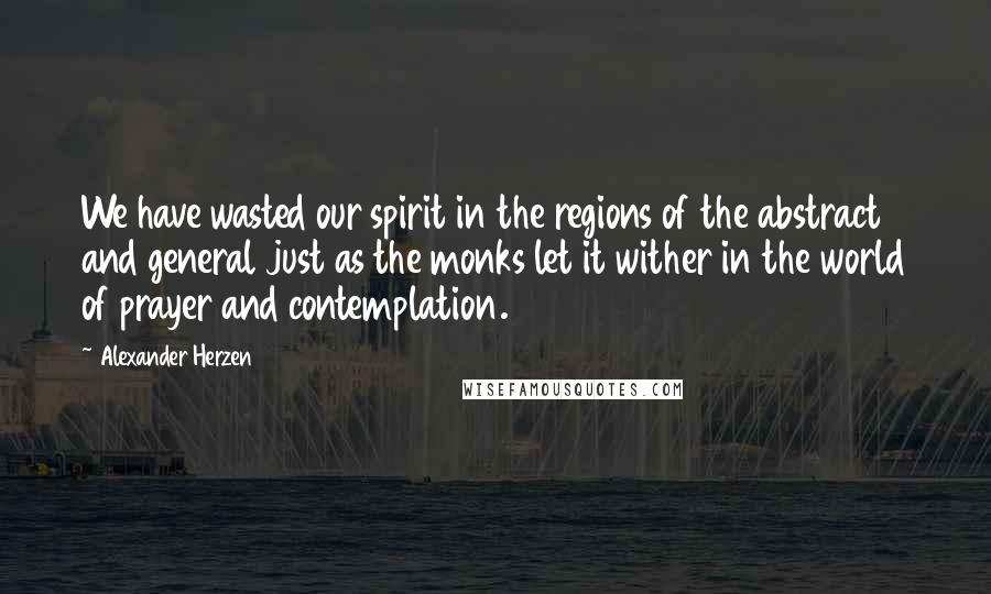 Alexander Herzen Quotes: We have wasted our spirit in the regions of the abstract and general just as the monks let it wither in the world of prayer and contemplation.