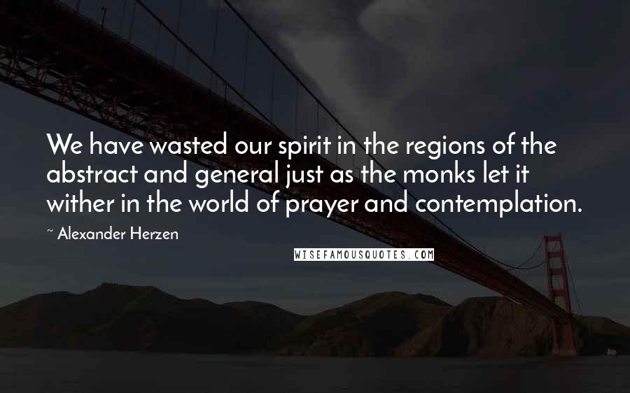 Alexander Herzen Quotes: We have wasted our spirit in the regions of the abstract and general just as the monks let it wither in the world of prayer and contemplation.