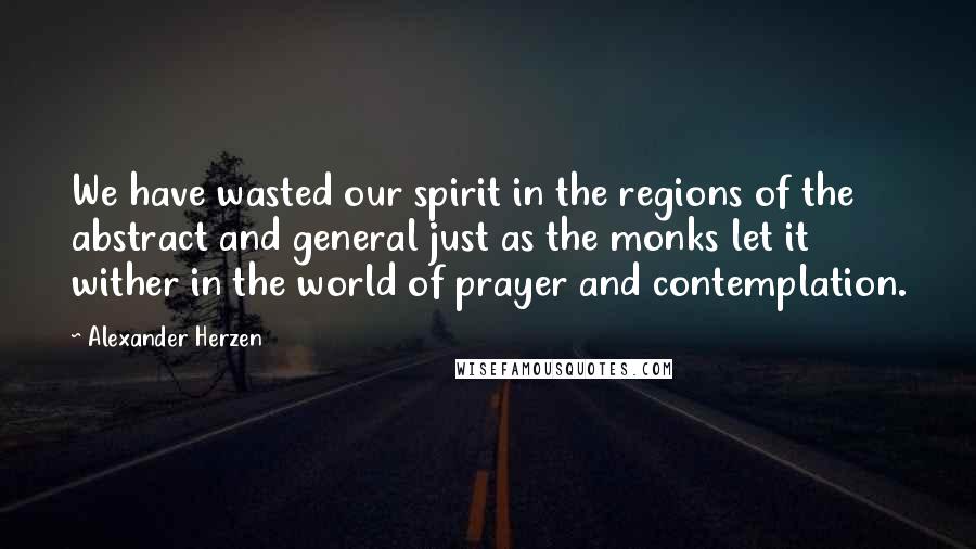 Alexander Herzen Quotes: We have wasted our spirit in the regions of the abstract and general just as the monks let it wither in the world of prayer and contemplation.