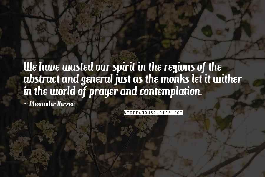 Alexander Herzen Quotes: We have wasted our spirit in the regions of the abstract and general just as the monks let it wither in the world of prayer and contemplation.