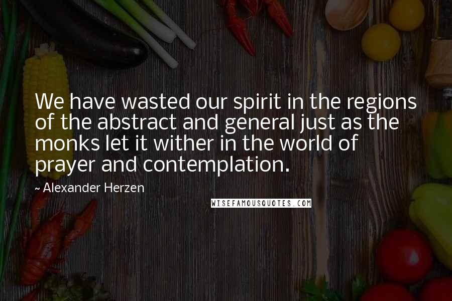 Alexander Herzen Quotes: We have wasted our spirit in the regions of the abstract and general just as the monks let it wither in the world of prayer and contemplation.