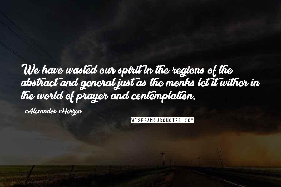 Alexander Herzen Quotes: We have wasted our spirit in the regions of the abstract and general just as the monks let it wither in the world of prayer and contemplation.