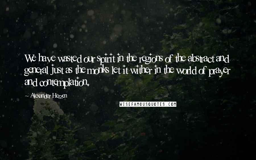 Alexander Herzen Quotes: We have wasted our spirit in the regions of the abstract and general just as the monks let it wither in the world of prayer and contemplation.