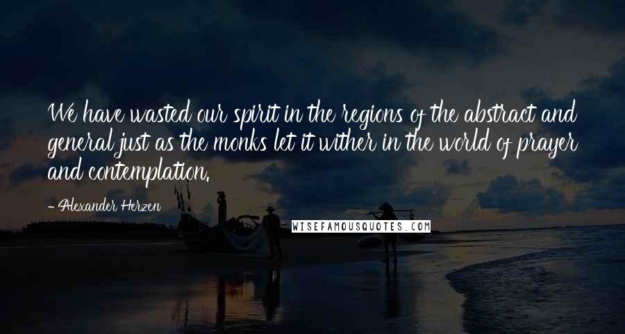 Alexander Herzen Quotes: We have wasted our spirit in the regions of the abstract and general just as the monks let it wither in the world of prayer and contemplation.