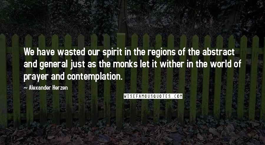 Alexander Herzen Quotes: We have wasted our spirit in the regions of the abstract and general just as the monks let it wither in the world of prayer and contemplation.