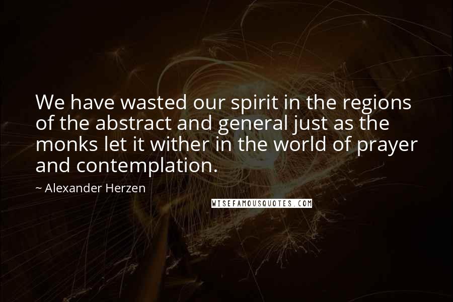 Alexander Herzen Quotes: We have wasted our spirit in the regions of the abstract and general just as the monks let it wither in the world of prayer and contemplation.