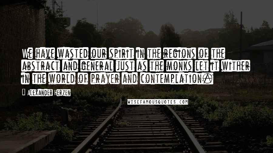 Alexander Herzen Quotes: We have wasted our spirit in the regions of the abstract and general just as the monks let it wither in the world of prayer and contemplation.