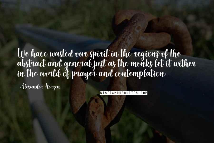 Alexander Herzen Quotes: We have wasted our spirit in the regions of the abstract and general just as the monks let it wither in the world of prayer and contemplation.