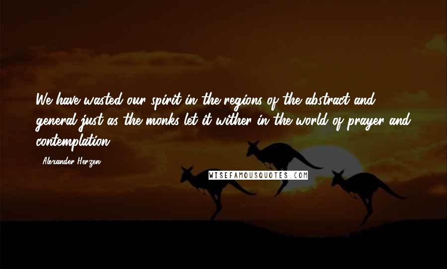 Alexander Herzen Quotes: We have wasted our spirit in the regions of the abstract and general just as the monks let it wither in the world of prayer and contemplation.