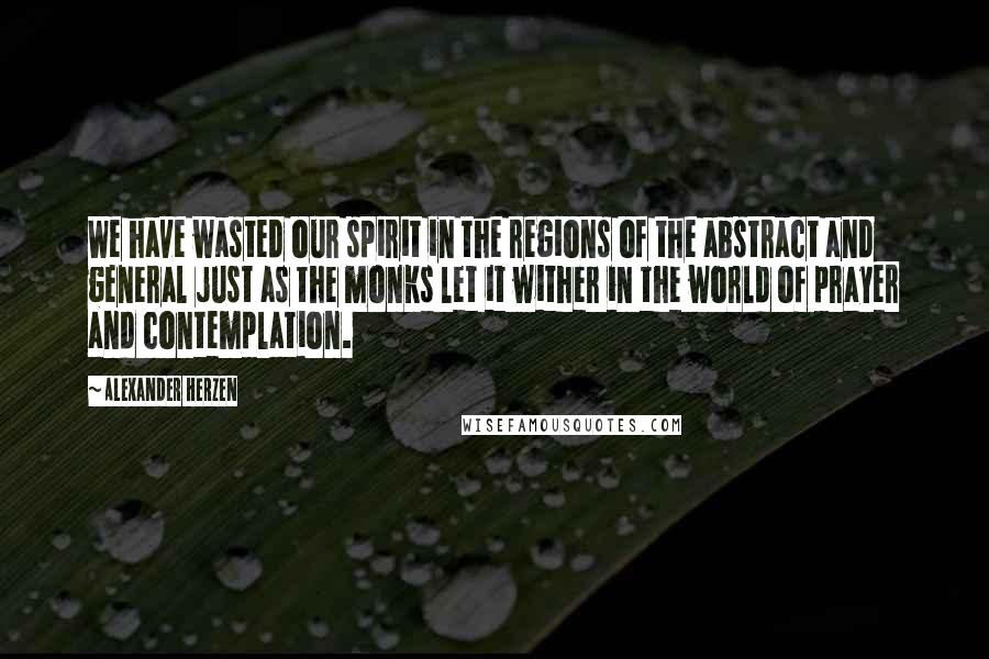 Alexander Herzen Quotes: We have wasted our spirit in the regions of the abstract and general just as the monks let it wither in the world of prayer and contemplation.