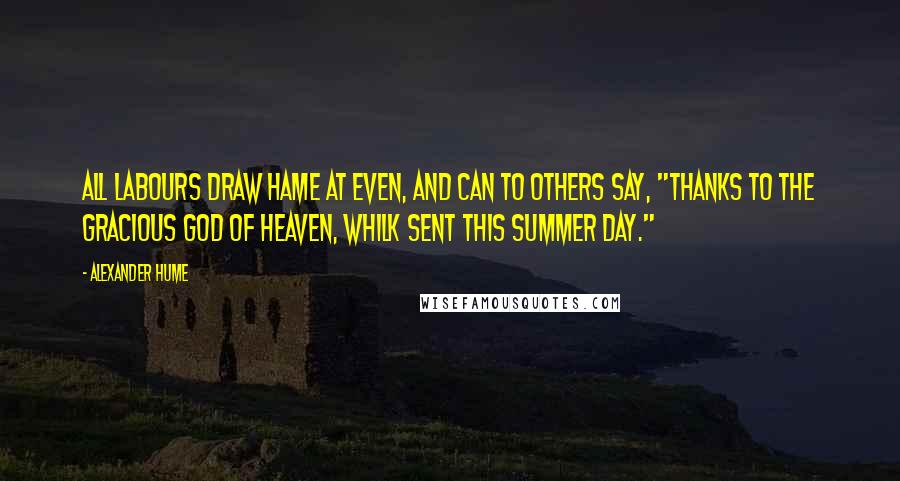 Alexander Hume Quotes: All labours draw hame at even, And can to others say, "Thanks to the gracious God of heaven, Whilk sent this summer day."