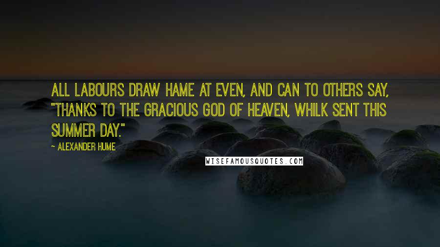 Alexander Hume Quotes: All labours draw hame at even, And can to others say, "Thanks to the gracious God of heaven, Whilk sent this summer day."