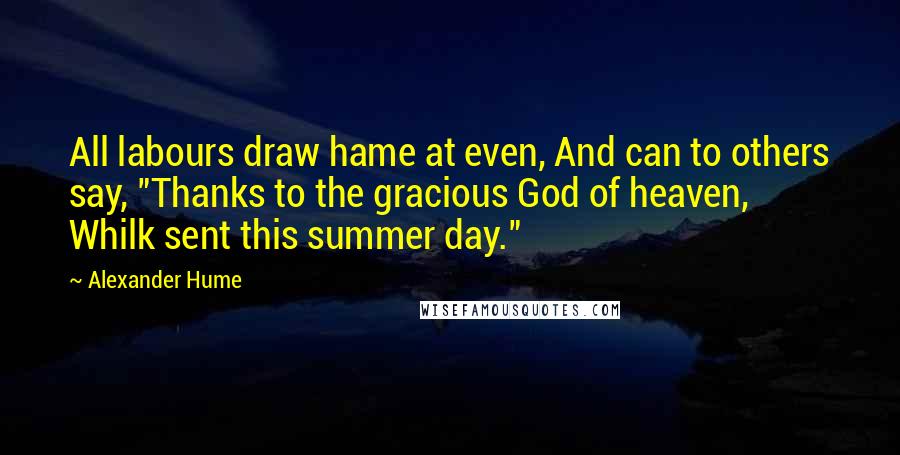 Alexander Hume Quotes: All labours draw hame at even, And can to others say, "Thanks to the gracious God of heaven, Whilk sent this summer day."