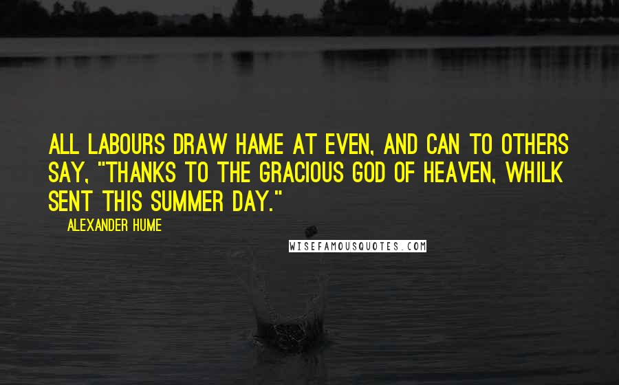 Alexander Hume Quotes: All labours draw hame at even, And can to others say, "Thanks to the gracious God of heaven, Whilk sent this summer day."
