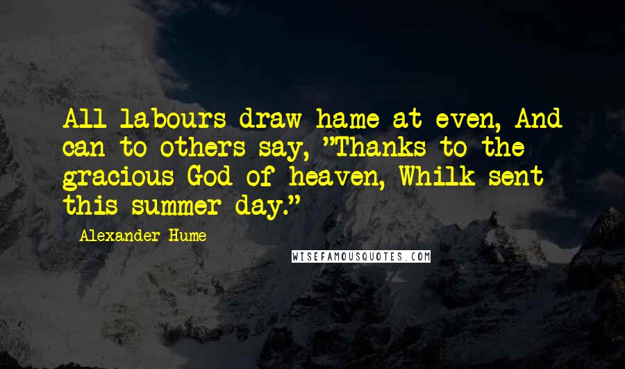 Alexander Hume Quotes: All labours draw hame at even, And can to others say, "Thanks to the gracious God of heaven, Whilk sent this summer day."