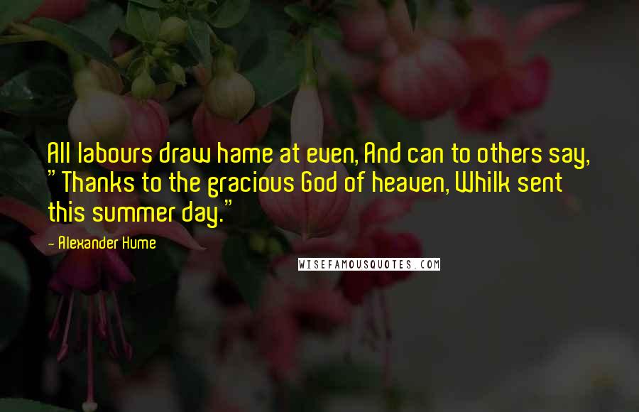 Alexander Hume Quotes: All labours draw hame at even, And can to others say, "Thanks to the gracious God of heaven, Whilk sent this summer day."